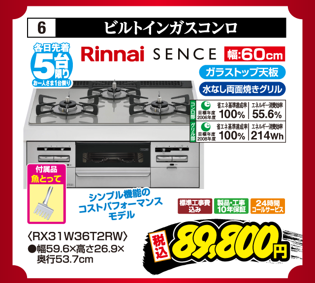 6 ビルトインガスコンロ 各日先着5台限り お一人さま1台限り Rinnai SENCE シンプル機能のコストパフォーマンスモデル ガラストップ天板 水なし両面焼きグリル コンロ部 目標年度2006年度 省エネ基準達成率100% エネルギー消費効率55.6% グリル部 目標年度2008年度 省エネ基準達成率100% エネルギー消費効率214Wh 付属品 魚とって 幅:60cm 〈RX31W36T2RW〉 ●幅59.6×高さ26.9×奥行53.7cm 標準工事費込み 製品・工事10年保証 24時間コールサービス 税込89,800円
