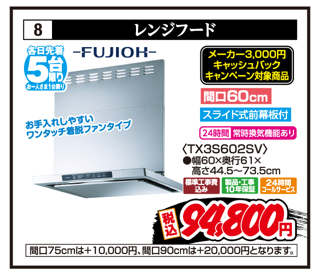 8 レンジフード 各日先着5台限り お一人さま1台限り FUJIOH メーカー3,000円キャッシュバックキャンペーン対象商品 お手入れしやすいワンタッチ着脱ファンタイプ 間口60cm スライド式前幕板付 24時間常時換気機能あり 〈TX3S602SV〉 ●幅60×奥行61×高さ44.5〜73.5cm 標準工事費込み 製品・工事10年保証 24時間コールサービス 税込94,800円 間口75cmは+10,000円、間口90cmは+20,000円となります。
