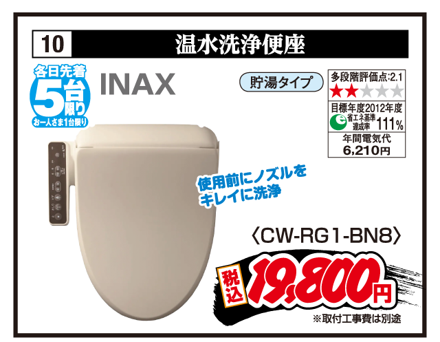 10 温水洗浄便座 各日先着5台限り お一人さま1台限り INAX 使用前にノズルをキレイに洗浄 貯湯タイプ 多段階評価点:2.1 目標年度2012年度 省エネ基準達成率111% 年間電気代6,210円 〈CW-RG1-BN8〉 税込19,800円 ※取付工事費は別途