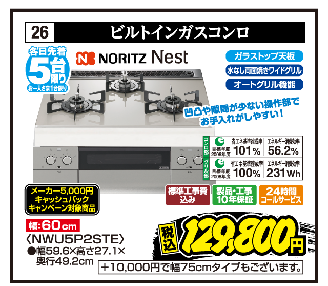 26 ビルトインガスコンロ 各日先着5台限り お一人さま1台限り NORITZ Nest 凹凸や隙間が少ない操作部でお手入れがしやすい！ 幅:60cm ガラストップ天板 水なし両面焼きワイドグリル オートグリル機能 コンロ部 目標年度2006年度 省エネ基準達成率101% エネルギー消費効率56.2% グリル部 目標年度2008年度 省エネ基準達成率100% エネルギー消費効率231Wh メーカー5,000円キャッシュバックキャンペーン対象商品 〈NWU5P2STE〉 ●幅59.6×高さ27.1×奥行49.2cm 標準工事費込み 製品・工事10年保証 24時間コールサービス 税込129,800円 +10,000円で幅75cmタイプもございます。