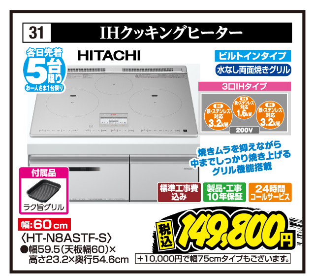 31 IHクッキングヒーター 各日先着5台限り お一人さま1台限り HITACHI 焼きムラを抑えながら中までしっかり焼き上げるグリル機能搭載 付属品 ラク旨グリル 幅:60cm ビルトインタイプ 水なし両面焼きグリル 3口IHタイプ 鉄・ステンレス対応3.2kW 鉄・ステンレス対応1.6kW 鉄・ステンレス対応3.2kW 200V 〈HT-N8ASTF-S〉 ●幅59.5（天板幅60）×高さ23.2×奥行54.6cm 標準工事費込み 製品・工事10年保証 24時間コールサービス 税込149,800円 +10,000円で幅75cmタイプもございます。