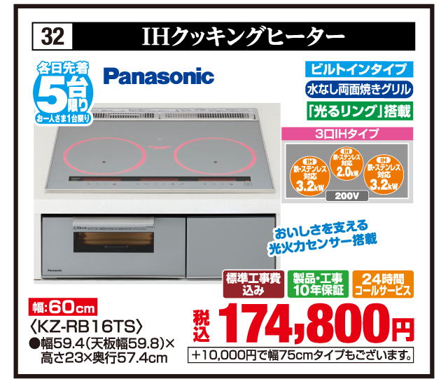 32 IHクッキングヒーター 各日先着5台限り お一人さま1台限り Panasonic おいしさを支える光火力センサー搭載 幅:60cm ビルトインタイプ 水なし両面焼きグリル 「光るリング」搭載 3口IHタイプ 鉄・ステンレス対応3.2kW 鉄・ステンレス対応2.0kW 鉄・ステンレス対応3.2kW 200V 〈KZ-RB16TS〉 ●幅59.4（天板幅59.8）×高さ23×奥行57.4cm 標準工事費込み 製品・工事10年保証 24時間コールサービス 税込174,800円 +10,000円で幅75cmタイプもございます。