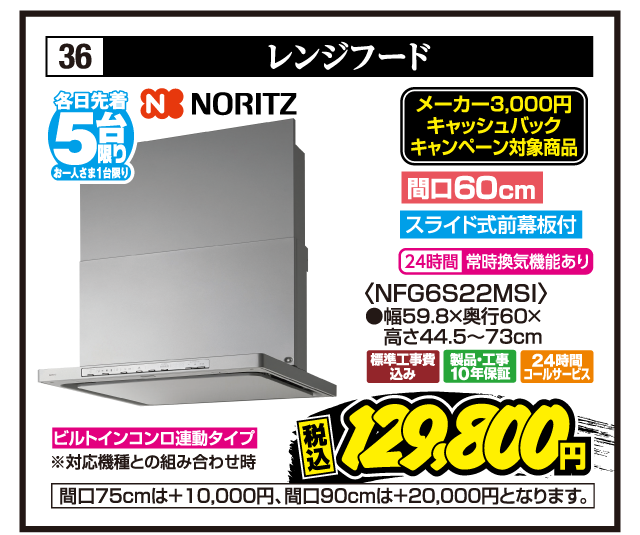 36 レンジフード 各日先着5台限り お一人さま1台限り NORITZ メーカー3,000円キャッシュバックキャンペーン対象商品 間口60cm スライド式前幕板付 24時間常時換気機能あり 〈NFG6S22MSI〉 ●幅59.8×奥行60×高さ44.5〜73cm ビルトインコンロ連動タイプ ※対応機種との組み合わせ時 標準工事費込み 製品・工事10年保証 24時間コールサービス 税込129,800円 間口75cmは+10,000円、間口90cmは+20,000円となります。