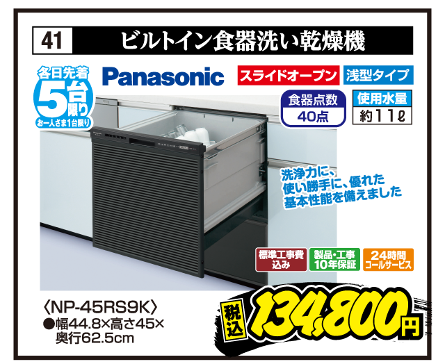 41 ビルトイン食器洗い乾燥機 各日先着5台限り お一人さま1台限り Panasonic 洗浄力に、使い勝手に、優れた基本性能を備えました スライドオープン 浅型タイプ 食器点数40点 使用水量約11ℓ 〈NP-45RS9K〉 ●幅44.8×高さ45×奥行62.5cm 標準工事費込み 製品・工事10年保証 24時間コールサービス 税込134,800円