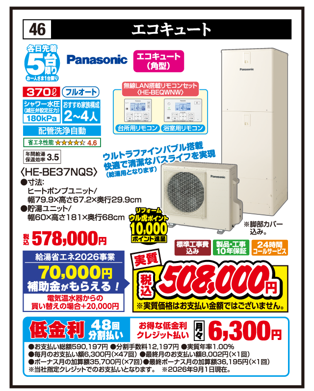 46 エコキュート 各日先着5台限り お一人さま1台限り Panasonic エコキュート（角型） 370ℓ フルオート シャワー水圧（減圧弁設定圧力）180kPa おすすめ家族構成2〜4人 配管洗浄自動 省エネ性能4.6 年間給湯保温効率3.5 無線LAN搭載リモコンセット〈HE-BEQWNW〉 台所用リモコン 浴室用リモコン ウルトラファインバブル搭載 快適で清潔なバスライフを実現（給湯用となります） 〈HE-BE37NQS〉 ●寸法:ヒートポンプユニット/幅79.9×高さ67.2×奥行29.9cm ●貯湯ユニット/幅60×高さ181×奥行68cm ※脚部カバー込み。 税込578,000円 給湯省エネ2026事業 70,000円補助金がもらえる！ 電気温水器からの買い替えの場合+20,000円 リフォーム ウル虎ポイント10,000ポイント進呈 標準工事費込み 製品・工事10年保証 24時間コールサービス 実質 税込508,000円 ※実質価格はお支払い金額ではございません。 低金利48回分割払い お得な低金利クレジット払い 月々6,300円 ●お支払い総額590,197円 ●分割手数料12,197円 ●実質年率1.00% ●毎月のお支払い額6,300円（×47回） ●最終月のお支払い額8,002円（×1回） ●ボーナス月の加算額35,700円（×7回） ●最終ボーナス月の加算額36,195円（×1回） ※当社指定クレジットでのお支払いとなります。※2026年9月1日現在。