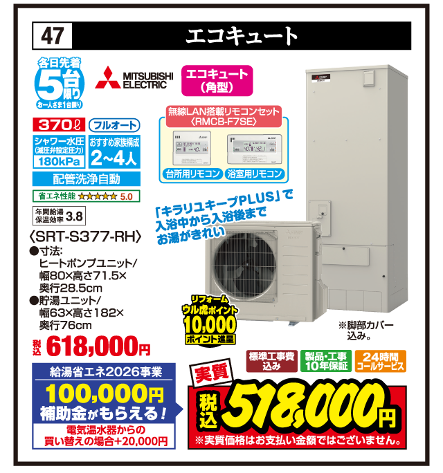 47 エコキュート 各日先着5台限り お一人さま1台限り MITSUBISHI ELECTRIC エコキュート（角型） 370ℓ フルオート シャワー水圧（減圧弁設定圧力）180kPa おすすめ家族構成2〜4人 配管洗浄自動 省エネ性能5.0 年間給湯保温効率3.8 無線LAN搭載リモコンセット〈RMCB-F7SE〉 台所用リモコン 浴室用リモコン 「キラリユキープPLUS」で入浴中から入浴後までお湯がきれい 〈SRT-S377-RH〉 ●寸法:ヒートポンプユニット/幅80×高さ71.5×奥行28.5cm ●貯湯ユニット/幅63×高さ182×奥行76cm ※脚部カバー込み。 税込618,000円 給湯省エネ2026事業 100,000円補助金がもらえる！ 電気温水器からの買い替えの場合+20,000円 リフォーム ウル虎ポイント10,000ポイント進呈 標準工事費込み 製品・工事10年保証 24時間コールサービス 実質 税込518,000円 ※実質価格はお支払い金額ではございません。