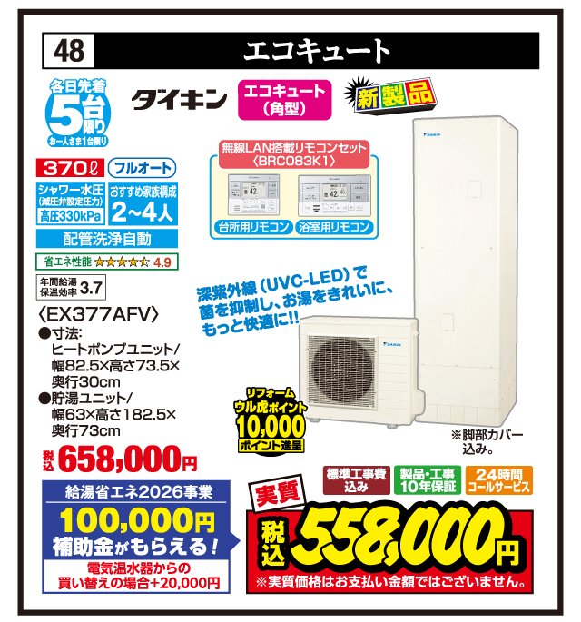 48 エコキュート 各日先着5台限り お一人さま1台限り ダイキン エコキュート（角型） 新製品 370ℓ フルオート シャワー水圧（減圧弁設定圧力）高圧330kPa おすすめ家族構成2〜4人 配管洗浄自動 省エネ性能4.9 年間給湯保温効率3.7 無線LAN搭載リモコンセット〈BRC083K1〉 台所用リモコン 浴室用リモコン 深紫外線（UVC-LED）で菌を抑制し、お湯をきれいに、もっと快適に!! 〈EX377AFV〉 ●寸法:ヒートポンプユニット/幅82.5×高さ73.5×奥行30cm ●貯湯ユニット/幅63×高さ182.5×奥行73cm ※脚部カバー込み。 税込658,000円 給湯省エネ2026事業 100,000円補助金がもらえる！ 電気温水器からの買い替えの場合+20,000円 リフォーム ウル虎ポイント10,000ポイント進呈 標準工事費込み 製品・工事10年保証 24時間コールサービス 実質 税込558,000円 ※実質価格はお支払い金額ではございません。