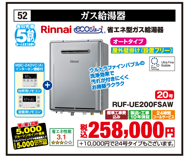 52 ガス給湯器 各日先着5台限り お一人さま1台限り Rinnai 省エネ型ガス給湯器 エコジョーズ Ultra Fine Bubble 省エネ性能3.1 オートタイプ 屋外壁掛け（設置フリー） 20号 RUF-UE200FSAW MBC-240VC（A） インターホン機能付 台所用リモコン 浴室用リモコン ウルトラファインバブルの洗浄効果で汚れが付きにくくお掃除ラクラク 買い替え応援5,000ジョーシンポイント進呈 さらにウルトラファインバブル給湯器購入で5,000ジョーシンポイント進呈 標準工事費込み 製品・工事10年保証 24時間コールサービス 税込258,000円 +10,000円で24号タイプもございます。