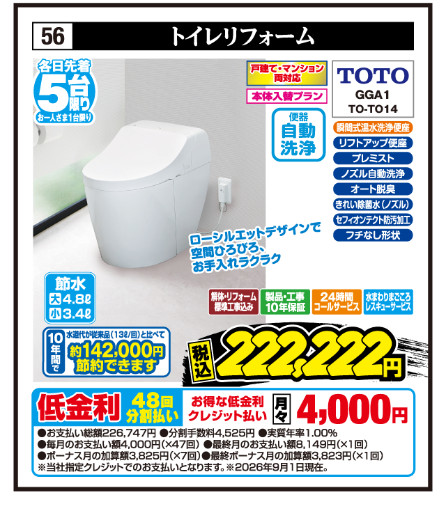 56 トイレリフォーム 各日先着5台限り お一人さま1台限り 戸建て・マンション両対応 本体入替プラン 瞬間式温水洗浄便座 きれい除菌水（ノズル） セフィオンテクト防汚加工 フチなし形状 リフトアップ便座 プレミスト ノズル自動洗浄 オート脱臭 TOTO GGA1 TO-TO14 節水 大4.8ℓ 小3.4ℓ 便器自動洗浄 10年間で水道代が従来品（13ℓ/回）と比べて約142,000円節約できます ローシルエットデザインで空間ひろびろ、お手入れラクラク 解体・リフォーム標準工事込み 製品・工事10年保証 24時間コールサービス 水まわりまごころレスキューサービス 税込222,222円 低金利48回分割払い お得な低金利クレジット払い 月々4,000円 ●お支払い総額226,747円 ●分割手数料4,525円 ●実質年率1.00% ●毎月のお支払い額4,000円（×47回） ●最終月のお支払い額8,149円（×1回） ●ボーナス月の加算額3,825円（×7回） ●最終ボーナス月の加算額3,823円（×1回） ※当社指定クレジットでのお支払いとなります。※2026年9月1日現在。