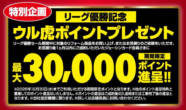 特別企画 リーグ優勝記念 ウル虎ポイントプレゼント リーグ優勝セール期間中に対象のリフォーム商品をお買い上げ、またはお見積りのご依頼をいただき、お見積り後1ヵ月以内にご成約いただいたジョーシンカード会員さまに 最大30,000 期間限定ポイント進呈 ※2．2026年12月30日（水）までご利用いただける期間限定ポイントとなります。※他のポイント進呈特典と重複してのポイント進呈はいたしません。※ポイントの進呈はご成約後の入金時または工事完了後の進呈となります。※当社指定機種に限ります。※詳しくは店舗係員にお問い合わせください。