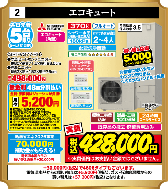 各日先着5台限り お一人さま1台限り 2 エコキュート MITSUBISHI ELECTRIC 370L フルオート 年間給湯保温効率3.5 エコキュート（角型） シャワー水圧減圧弁設定180kPa おすすめ家族構成2〜4人 配管洗浄自動 省エネ性能4.6 ＜SRT-V377-RH＞ 寸法ヒートポンプユニット 幅80×高さ71.5×奥行28.5cm 貯湯ユニット 幅63×高さ182×奥行76cm 無線LAN搭載リモコンセット RMCB-D7SE 台所用リモコン 浴室用リモコン 非常時に使いやすいカンタン取り出し くぼみカットハンドル採用 脚部カバー込み 買い替え応援5,000ジョーシンポイント進呈 標準工事費込み 製品・工事10年保証 24時間コールサービス 既存品の撤去・廃棄費用込み 給湯省エネ2026事業 70,000円補助金がもらえる 電気温水器からの買い替えの場合＋20,000円 無金利48回分割払い 月々5,200円 実質税込428,000円 ＋30,000円（税込）で460Lタイプもございます 電気温水器からの買い替えは＋5,900円（税込） ガス・石油給湯器からの買い替えは＋57,200円（税込）
