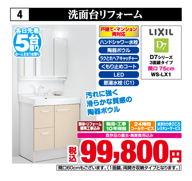 各日先着5台限り お一人さま1台限り 4 洗面台リフォーム 戸建て・マンション両対応 LIXIL D7シリーズ 3面鏡タイプ 間口75cm WS-LX1 ハンドシャワー水栓 陶器ボウル ラクとれヘアキャッチャー くもり止めコート LED 節湯水栓（C1） 汚れに強く滑らかな質感の陶器ボウル 解体・リフォーム標準工事費込み 製品・工事10年保証 24時間コールサービス 水まわりまごころレスキューサービス 既存品の撤去・廃棄費用込み 税込99,800円 間口60cmもございます（1面鏡、両開き収納タイプとなります）