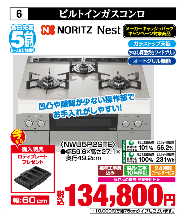 各日先着5台限り お一人さま1台限り 6 ビルトインガスコンロ NORITZ Nest メーカーキャッシュバックキャンペーン対象商品 ガラストップ天板 水なし両面焼きワイドグリル オートグリル機能 凹凸や隙間が少ない操作部でお手入れがしやすい 今なら購入特典 ロティプレートプレゼント 幅60cm ＜NWU5P2STE＞ 幅59.6×高さ27.1×奥行49.2cm 省エネ基準達成率101％ エネルギー消費効率56.2％ 省エネ基準達成率100％ エネルギー消費効率231Wh 標準工事費込み 製品・工事10年保証 24時間コールサービス 既存品の撤去・廃棄費用込み 税込134,800円 ＋10,000円で幅75cmタイプもございます