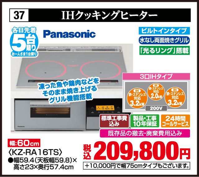 各日先着5台限り お一人さま1台限り 37 IHクッキングヒーター Panasonic ビルトインタイプ 水なし両面焼きグリル 光るリング搭載 凍った魚や鶏肉などをそのまま焼き上げるグリル機能搭載 3口IHタイプ IH鉄・ステンレス対応3.2kW IH鉄・ステンレス対応2.0kW IH鉄・ステンレス対応3.2kW 200V 幅60cm ＜KZ-RA16TS＞ 幅59.4（天板幅59.8）×高さ23×奥行57.4cm 標準工事費込み 製品・工事10年保証 24時間コールサービス 既存品の撤去・廃棄費用込み 税込209,800円 ＋10,000円で幅75cmタイプもございます
