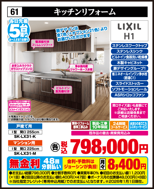 各日先着5台限り お一人さま1台限り 61 キッチンリフォーム LIXIL H1 ステンレスワークトップ ステンレスシンク ビルトイン食洗機 木製キャビネット 扉デザインシンプルグレード 扉デザインは全7色（オプション21色）よりお選びいただけます 整流板付きスリムレンジフード お手入れラクラクガラストップコンロ 浄水器内蔵シャワーホース水栓 省エネ水栓シングルレバー水栓（節湯C1） スライドストッカー ソフトモーションレール ASRシロッコファン 間口サイズ違いも差額にて対応いたします 戸建て用 I型 間口255cm SK-LX31-K マンション用 I型 間口225cm SK-LX31-M 解体・リフォーム標準工事費込み 製品・工事10年保証 24時間コールサービス 水まわりまごころレスキューサービス 既存品の撤去・廃棄費用込み 各 税込798,000円 無金利48回分割払い 月々8,400円