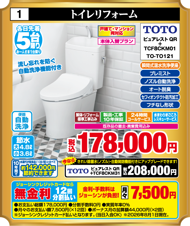 1 トイレリフォーム 各日先着5台 お一人さま1台限り 戸建て・マンション両対応 本体入替プラン 瞬間式温水洗浄便座 プレミスト ノズル自動洗浄 オート脱臭 セフィオンテクト防汚加工 フチなし形状 節水 大4.8ℓ 小3.6ℓ 便器 自動洗浄 TOTO ピュアレストQR + TCF8CKM01 TO-TO121 流し忘れを防ぐ 自動洗浄機能付き 解体・リフォーム標準工事込み 製品・工事10年保証 24時間コールサービス 水まわりまごころレスキューサービス 既存品の撤去・廃棄費用込み 税込178,000円 10年間で 水道代が従来品（13ℓ/回）と比べて 約142,000円節約できます 今なら きれい除菌水（ノズル）・自動開閉機能付きにアップグレードできます！ TOTO ピュアレストQR +TCF8CKM31 税込208,000円 ジョーシンクレジットカードなら 無金利 12回分割払い 金利・手数料はジョーシンが負担！ 月々7,500円 ●お支払い総額178,000円 ●分割手数料0円 ●実質年率0% ●月々のお支払い額7,500円（×12回） ●ボーナス月の加算額44,000円（×2回） ※ジョーシンクレジットカード払いとなります。（当日入会OK） ※2026年8月1日現在。