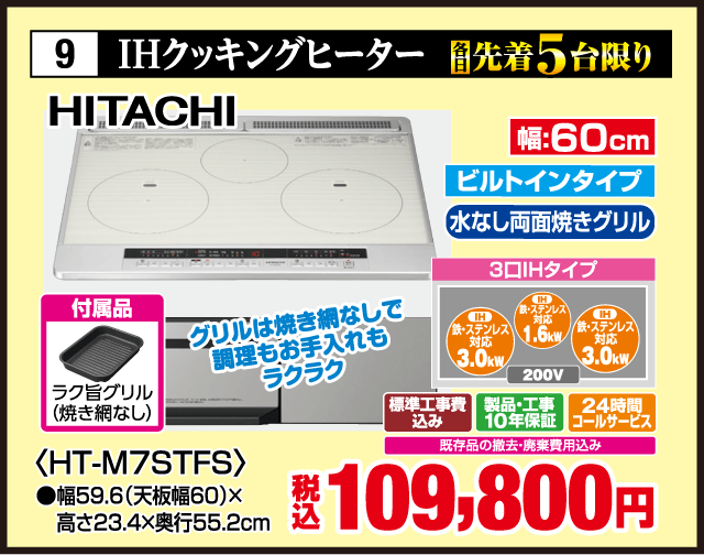 9 各先着5台限り IHクッキングヒーター HITACHI グリルは焼き網なしで調理もお手入れもラクラク 幅:60cm ビルトインタイプ 水なし両面焼きグリル 3口IHタイプ IH 鉄・ステンレス対応 3.0kW IH 鉄・ステンレス対応 1.6kW IH 鉄・ステンレス対応 3.0kW 200V 付属品 ラク旨グリル（焼き網なし） 〈HT-M7STFS〉 ●幅59.6（天板幅60）×高さ23.4×奥行55.2cm 標準工事費込み 製品・工事10年保証 24時間コールサービス 既存品の撤去・廃棄費用込み 税込109,800円