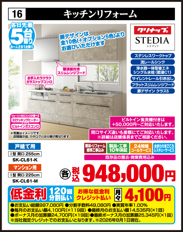 16 キッチンリフォーム 各日先着5台 お一人さま1台限り 扉デザインは全10色（＋オプション5色）よりお選びいただけます 薄型板付きスリムレンジフード お手入れラクラクガラストップコンロ ジョーシンならコンロが選べる IHクッキングヒーター または ビルトインガスコンロ ステンレスワークトップ 流レールシンク 浄水器一体型省エネシングル水栓（節湯C1） サイレントレール引き出し フラットスリムレンジフード 扉デザイングラス5 クリナップ STEDIA ステディア ビルトイン食洗機付きは＋50,000円〜ご対応いたします。 間口サイズ違いも差額にてご対応いたします。※詳細は店頭係員までご相談ください。 戸建て用 I型 間口255cm SK-CL61-K マンション用 I型 間口225cm SK-CL61-M 解体・リフォーム標準工事込み 製品・工事10年保証 24時間コールサービス 水まわりまごころレスキューサービス 既存品の撤去・廃棄費用込み 各 税込948,000円 ※写真はイメージです。店頭展示品、カタログとは仕様が異なります。 低金利120回分割払い お得な低金利クレジット払い 月々4,100円 ●お支払い総額997,080円 ●分割手数料49,080円 ●実質年率1.00% ●毎月のお支払い額4,100円（×119回） ●最終月のお支払い額14,535円（×1回） ●ボーナス月の加算額24,700円（×19回） ●最終ボーナス月の加算額25,345円（×1回） ※当社指定クレジットでのお支払いとなります。※2026年8月1日現在。