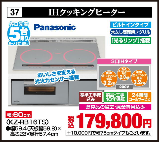 37 IHクッキングヒーター 各日先着5台 お一人さま1台限り Panasonic おいしさを支える光火力センサー搭載 幅:60cm ビルトインタイプ 水なし両面焼きグリル 「光るリング」搭載 3口IHタイプ IH 鉄・ステンレス対応 3.2kW IH 鉄・ステンレス対応 2.0kW IH 鉄・ステンレス対応 3.2kW 200V 標準工事費込み 製品・工事10年保証 24時間コールサービス 既存品の撤去・廃棄費用込み 税込179,800円 +10,000円で幅75cmタイプもございます。