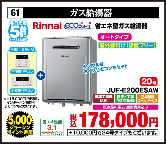 61 ガス給湯器 各日先着5台 お一人さま1台限り Rinnai ecoジョーズ 省エネ型ガス給湯器 MBC-155V(A) 台所用リモコン 浴室用リモコン ※+15,000円で便利なインターホン機能付リモコンもございます。 シンプルなボイスリモコンをセット オートタイプ 屋外壁掛け（設置フリー） 省エネ性能 3.1 20号 RUF-E200ESAW 標準工事費込み 製品・工事10年保証 24時間コールサービス 既存品の撤去・廃棄費用込み 5,000ジョーシンポイント進呈 税込178,000円 +10,000円で24号タイプもございます。