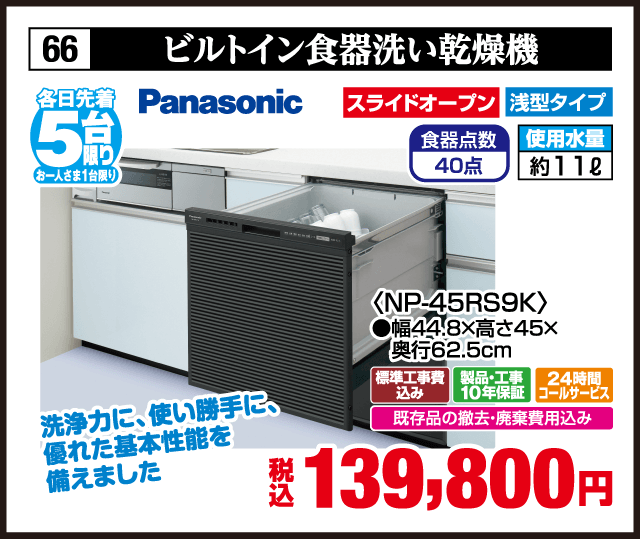 66 ビルトイン食器洗い乾燥機 各日先着5台 お一人さま1台限り Panasonic 洗浄力に、使い勝手に、優れた基本性能を備えました スライドオープン 浅型タイプ 食器点数40点 使用水量約11ℓ 〈NP-45RS9K〉 ●幅44.8×高さ45×奥行62.5cm 標準工事費込み 製品・工事10年保証 24時間コールサービス 既存品の撤去・廃棄費用込み 税込139,800円