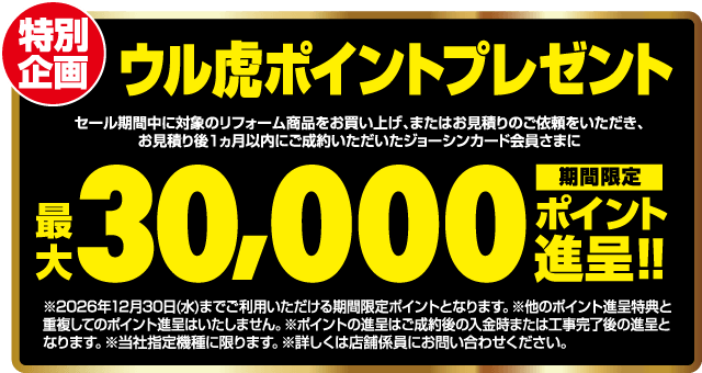 特別企画 ウル虎ポイントプレゼント セール期間中に対象のリフォーム商品をお買い上げ、またはお見積りのご依頼をいただき、お見積り後1ヵ月以内にご成約いただいたジョーシンカード会員さまに 最大30,000ポイント進呈!! 期間限定 ※2026年12月30日(水)までご利用いただける期間限定ポイントとなります。※他のポイント進呈特典と重複してのポイント進呈はいたしません。※ポイントの進呈はご成約後の入金時または工事完了後の進呈となります。※当社指定機種に限ります。※詳しくは店舗係員にお問い合わせください。
