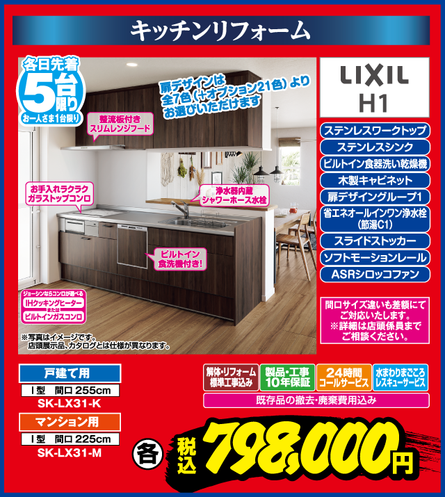キッチンリフォーム 各日先着5台限り お一人さま1台限り ステンレスワークトップ ステンレスシンク ビルトイン食器洗い乾燥機 木製キャビネット 扉デザイングループ1 省エネオールインワン浄水栓（節湯C1） スライドストッカー ソフトモーションレール ASRシロッコファン LIXIL H1 扉デザインは全7色（＋オプション21色）よりお選びいただけます 整流板付きスリムレンジフード お手入れラクラクガラストップコンロ 浄水器内蔵シャワーホース水栓 ビルトイン食洗機付き！ 戸建て用 I型 間口255cm SK-LX31-K マンション用 I型 間口225cm SK-LX31-M 間口サイズ違いも差額にてご対応いたします。※詳細は店舗係員までご相談ください。 解体・リフォーム標準工事込み 製品・工事10年保証 24時間コールサービス 水まわりまごころレスキューサービス 既存品の撤去・廃棄費用込み ジョーシンならコンロが選べる IHクッキングヒーター または ビルトインガスコンロ ※写真はイメージです。店頭展示品、カタログとは仕様が異なります。 各 税込 798,000円