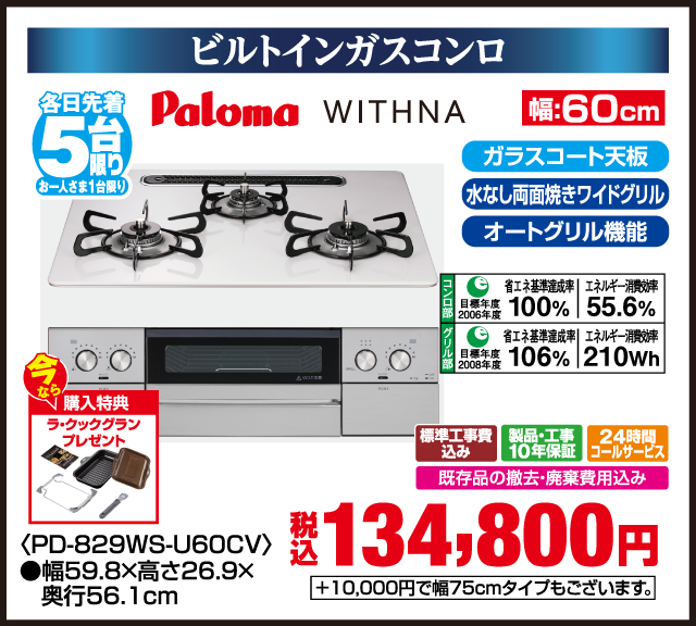 ビルトインガスコンロ 各日先着5台限り お一人さま1台限り Paloma WITHNA 今なら購入特典 ラックグランプレゼント ガラスコート天板 水なし両面焼きワイドグリル オートグリル機能 省エネ基準達成率100% 2006年度 エネルギー消費効率55.6% 省エネ基準達成率106% 2008年度 エネルギー消費効率210Wh 標準工事費込み 製品・工事10年保証 24時間コールサービス 既存品の撤去・廃棄費用込み 幅60cm PD-829WS-U60CV 幅59.8×高さ26.9×奥行56.1cm +10,000円で幅75cmタイプもございます。 税込 134,800円