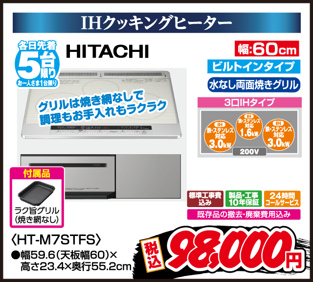IHクッキングヒーター 各日先着5台限り お一人さま1台限り HITACHI ビルトインタイプ 水なし両面焼きグリル 3口IHタイプ IH 鉄・ステンレス対応 3.0kW IH 鉄・ステンレス対応 1.6kW IH 鉄・ステンレス対応 3.0kW 200V グリルは焼き網なしで調理もお手入れもラクラク 付属品 ラク旨グリル（焼き網なし） 幅60cm HT-M7STFS 幅59.6（天板幅60）×高さ23.4×奥行55.2cm 標準工事費込み 製品・工事10年保証 24時間コールサービス 既存品の撤去・廃棄費用込み 税込 98,000円