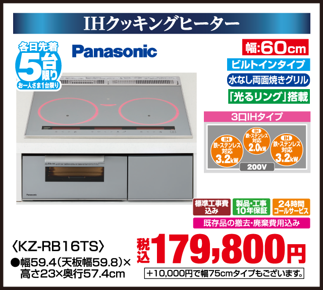 IHクッキングヒーター 各日先着5台限り お一人さま1台限り Panasonic 光るリング搭載 ビルトインタイプ 水なし両面焼きグリル 3口IHタイプ IH 鉄・ステンレス対応 3.2kW IH 鉄・ステンレス対応 2.0kW IH 鉄・ステンレス対応 3.2kW 200V 幅60cm KZ-RB16TS 幅59.4（天板幅59.8）×高さ23×奥行57.4cm 標準工事費込み 製品・工事10年保証 24時間コールサービス 既存品の撤去・廃棄費用込み +10,000円で幅75cmタイプもございます。 税込 179,800円