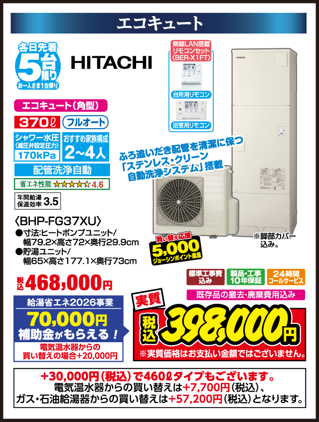 エコキュート 各日先着5台限り お一人さま1台限り HITACHI エコキュート（角型） 370L フルオート シャワー水圧（減圧弁設定圧力）170kPa おすすめ家族構成2〜4人 配管洗浄自動 省エネ性能 ★★★★★4.6 年間給湯保温効率3.5 無線LAN搭載リモコンセット（BER-X1FT） 台所用リモコン 浴室用リモコン ふろ追いだき配管を清潔に保つ「ステンレス・クリーン 自動洗浄システム」搭載 税込468,000円 給湯省エネ2026事業 70,000円補助金がもらえる！ 電気温水器からの買い替えの場合＋20,000円 買い替え応援 5,000円ジョーシンポイント進呈 標準工事費込み 製品・工事10年保証 24時間コールサービス 既存品の撤去・廃棄費用込み 実質 税込398,000円 ※実質価格はお支払い金額ではございません。 BHP-FG37XU 寸法 ヒートポンプユニット 幅79.2×高さ72×奥行29.9cm 貯湯ユニット 幅65×高さ177.1×奥行73cm ＋30,000円（税込）で460Lタイプもございます。 電気温水器からの買い替えは＋7,700円（税込）、ガス・石油給湯器からの買い替えは＋57,200円（税込）となります。