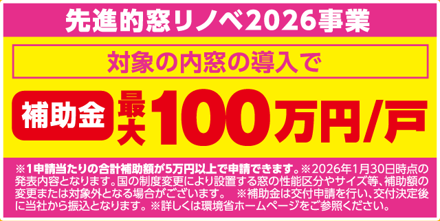 先進的窓リノベ2026事業 対象の内窓の導入で 補助金 最大100万円/戸 ※1申請当たりの合計補助額が5万円以上で申請できます。※2026年1月30日時点の発表内容となります。国の制度変更により設置する窓の性能区分やサイズ等、補助額の変更または対象外となる場合がございます。※補助金は交付申請を行い、交付決定後に当社から振込となります。※詳しくは環境省ホームページをご参照ください。